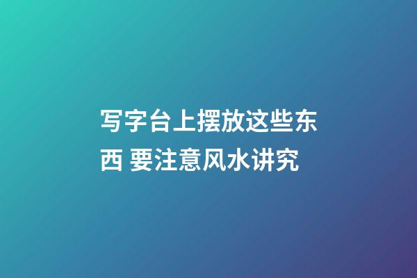 写字台上摆放这些东西 要注意风水讲究